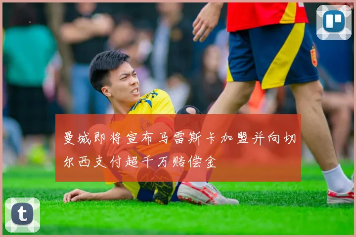 曼城即将宣布马雷斯卡加盟并向切尔西支付超千万赔偿金