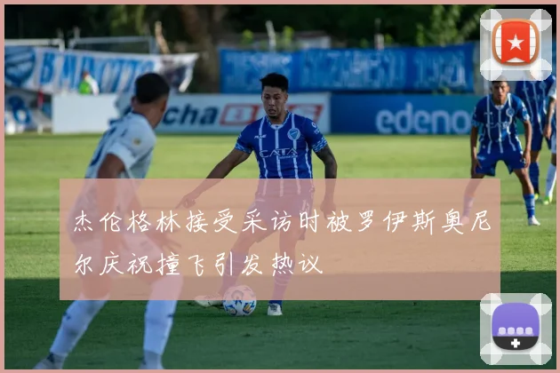 杰伦格林接受采访时被罗伊斯奥尼尔庆祝撞飞引发热议