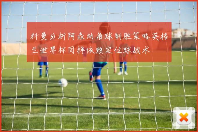 科曼分析阿森纳角球制胜策略英格兰世界杯同样依赖定位球战术
