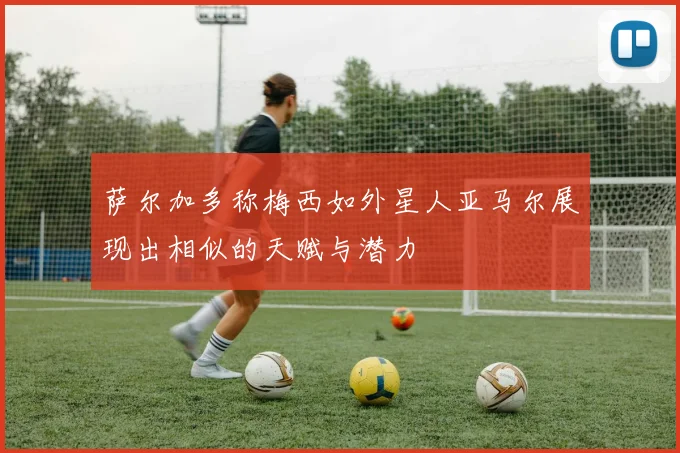 萨尔加多称梅西如外星人亚马尔展现出相似的天赋与潜力