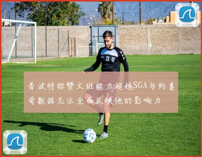 香波特称赞文班能力超越SGA与约基奇数据无法全面反映他的影响力