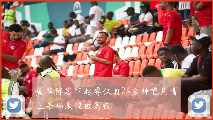 豪华阵容下赵睿仅打24分钟曾凡博上半场表现被忽视