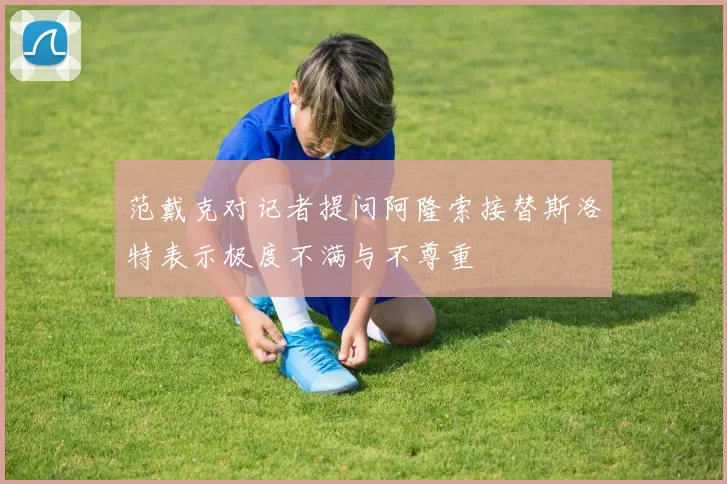 范戴克对记者提问阿隆索接替斯洛特表示极度不满与不尊重