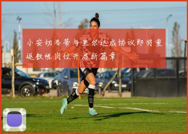 小安切洛蒂与里尔达成协议即将重返教练岗位开启新篇章