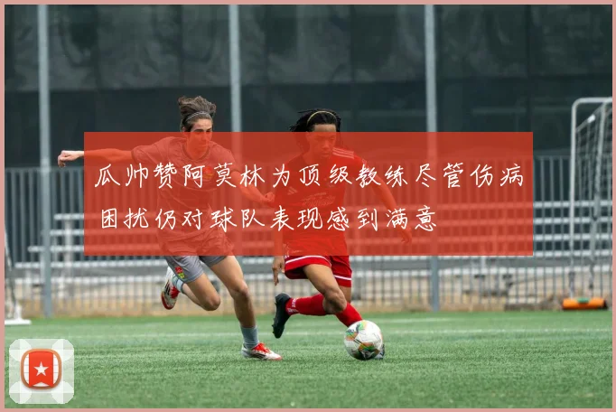 瓜帅赞阿莫林为顶级教练尽管伤病困扰仍对球队表现感到满意