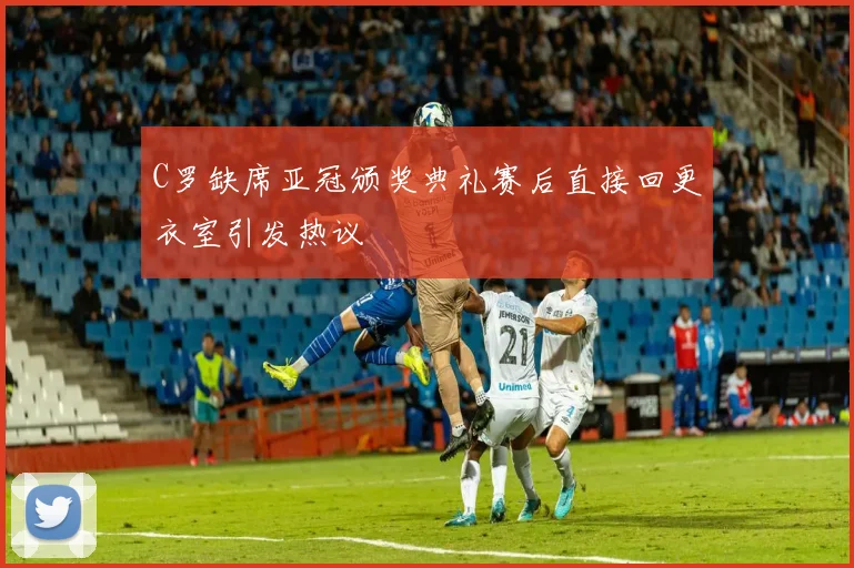 C罗缺席亚冠颁奖典礼赛后直接回更衣室引发热议
