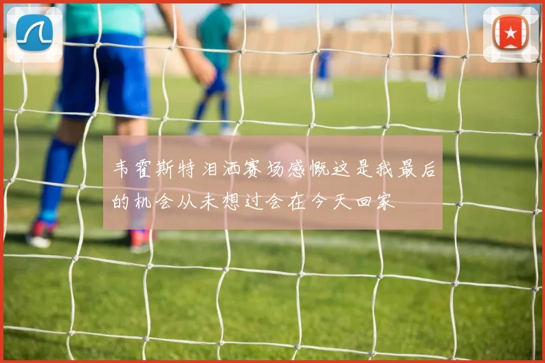 韦霍斯特泪洒赛场感慨这是我最后的机会从未想过会在今天回家