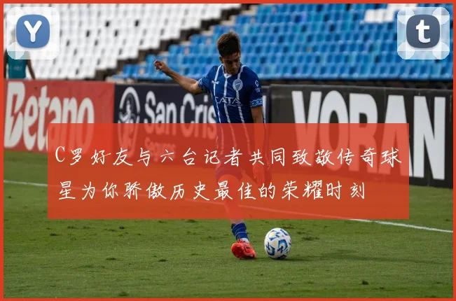 C罗好友与六台记者共同致敬传奇球星为你骄傲历史最佳的荣耀时刻