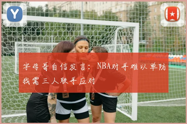 字母哥自信发言：NBA对手难以单防我需三人联手应对