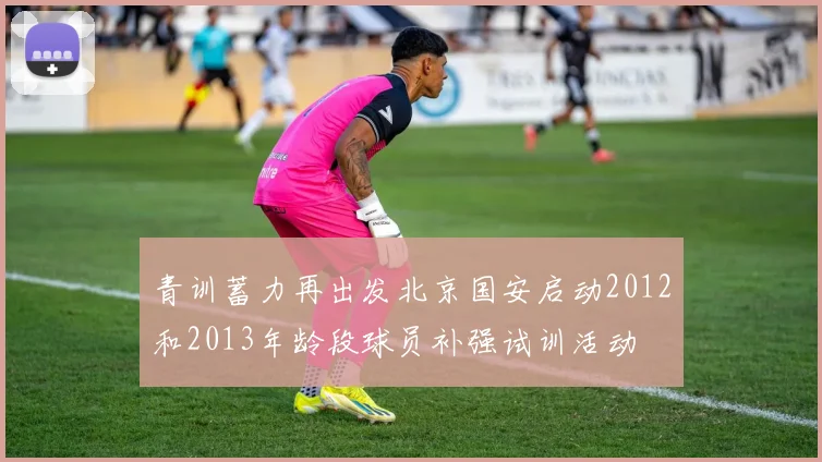 青训蓄力再出发北京国安启动2012和2013年龄段球员补强试训活动
