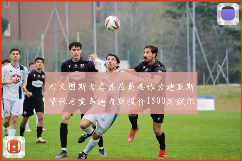 尤文图斯考虑扎尼奥洛作为迪亚斯替代方案乌迪内斯报价1500万欧元起步