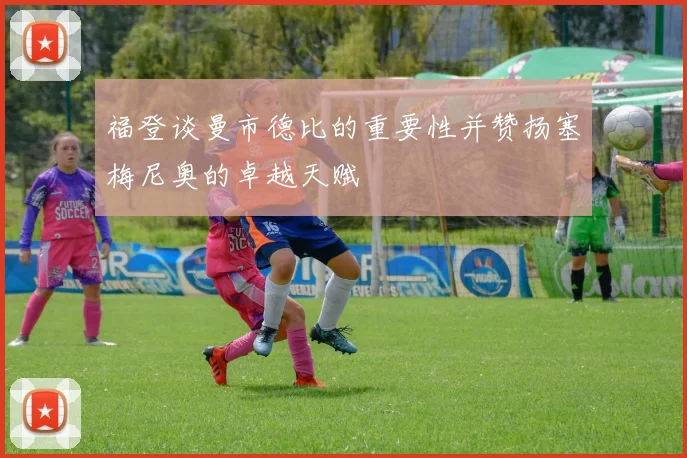 福登谈曼市德比的重要性并赞扬塞梅尼奥的卓越天赋