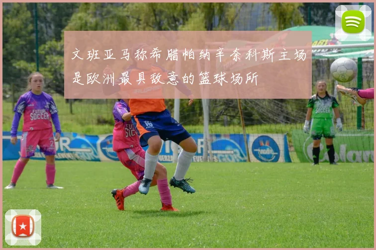 文班亚马称希腊帕纳辛奈科斯主场是欧洲最具敌意的篮球场所