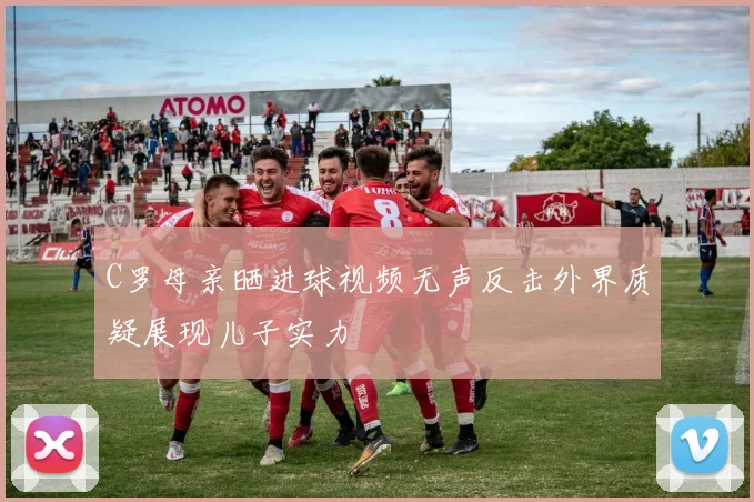 C罗母亲晒进球视频无声反击外界质疑展现儿子实力