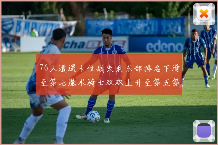 76人遭遇卡位战失利东部排名下滑至第七魔术骑士双双上升至第五第六位