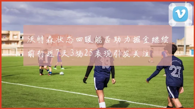 沃特森状态回暖能否助力掘金继续前行近7天3场25表现引发关注