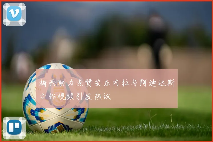 梅西助力点赞安东内拉与阿迪达斯合作视频引发热议