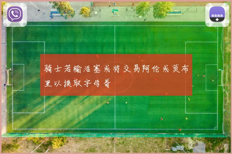 骑士若输活塞或将交易阿伦或莫布里以换取字母哥