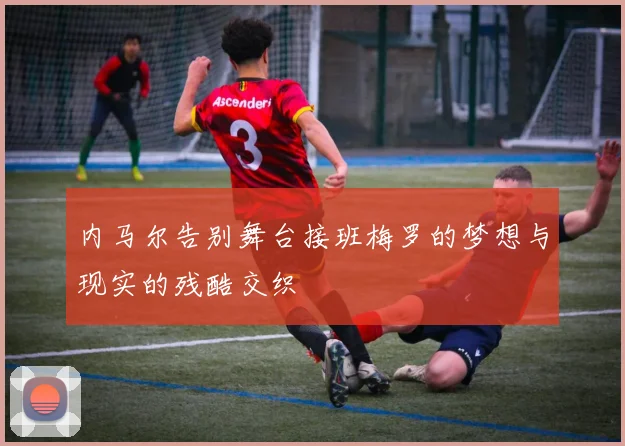 内马尔告别舞台接班梅罗的梦想与现实的残酷交织