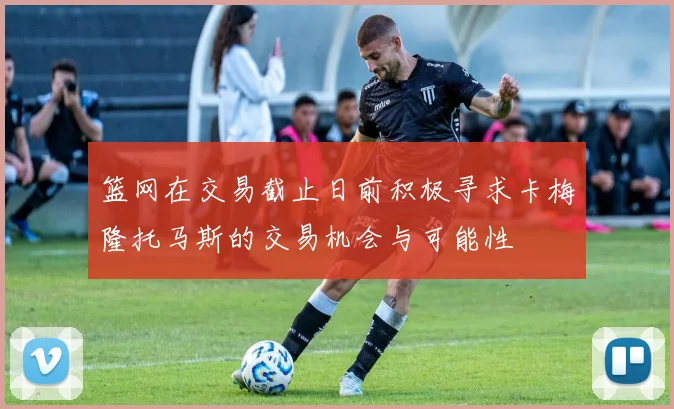 篮网在交易截止日前积极寻求卡梅隆托马斯的交易机会与可能性