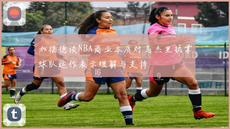 加福德谈NBA商业本质对乌杰里执掌球队运作表示理解与支持