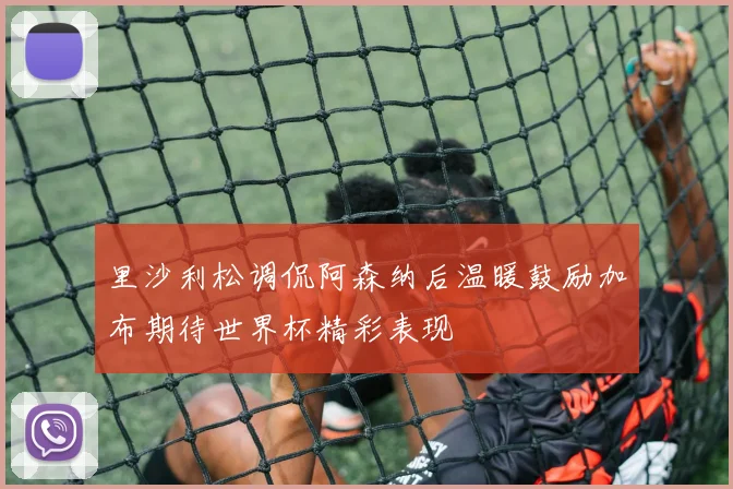 里沙利松调侃阿森纳后温暖鼓励加布期待世界杯精彩表现